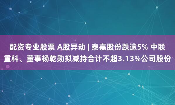 配资专业股票 A股异动 | 泰嘉股份跌逾5% 中联重科、董事杨乾勋拟减持合计不超3.13%公司股份