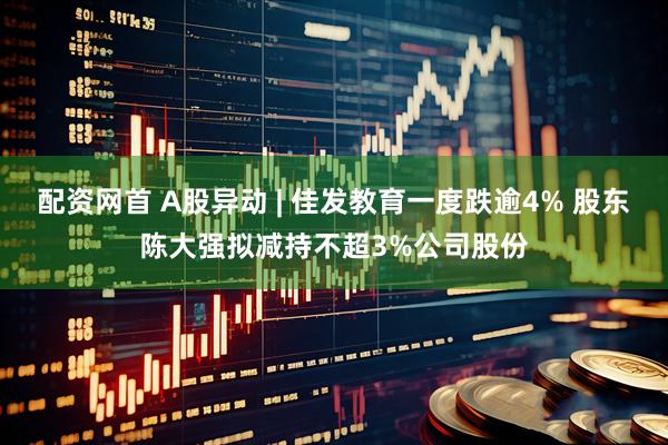 配资网首 A股异动 | 佳发教育一度跌逾4% 股东陈大强拟减持不超3%公司股份