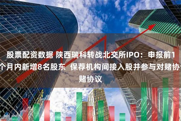 股票配资数据 陕西瑞科转战北交所IPO：申报前12个月内新增8名股东  保荐机构间接入股并参与对赌协议