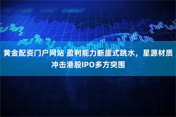 黄金配资门户网站 盈利能力断崖式跳水，星源材质冲击港股IPO多方突围