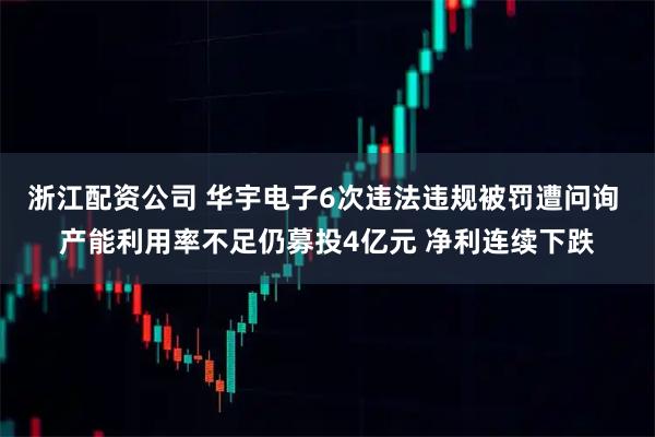 浙江配资公司 华宇电子6次违法违规被罚遭问询 产能利用率不足仍募投4亿元 净利连续下跌