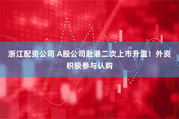 浙江配资公司 A股公司赴港二次上市升温！外资积极参与认购