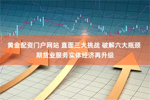 黄金配资门户网站 直面三大挑战 破解六大瓶颈 期货业服务实体经济再升级