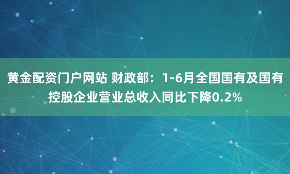 黄金配资门户网站 财政部：1-6月全国国有及国有控股企业营业总收入同比下降0.2%