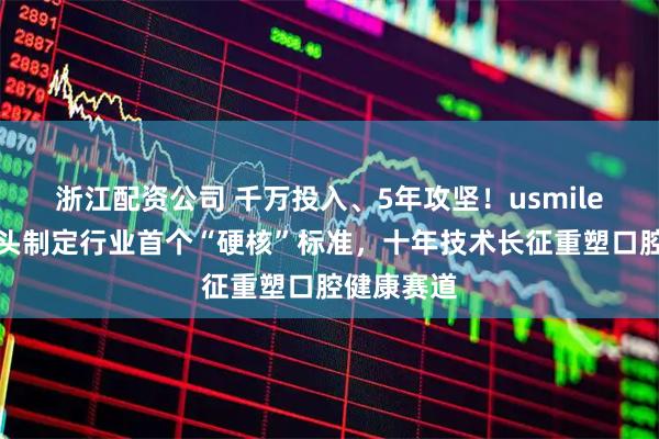 浙江配资公司 千万投入、5年攻坚！usmile笑容加牵头制定行业首个“硬核”标准，十年技术长征重塑口腔健康赛道