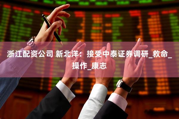 浙江配资公司 新北洋：接受中泰证券调研_救命_操作_康志