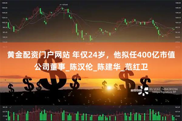 黄金配资门户网站 年仅24岁，他拟任400亿市值公司董事_陈汉伦_陈建华_范红卫