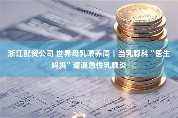 浙江配资公司 世界母乳喂养周｜当乳腺科“医生妈妈”遭遇急性乳腺炎