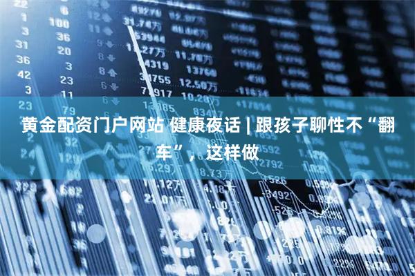 黄金配资门户网站 健康夜话 | 跟孩子聊性不“翻车”，这样做