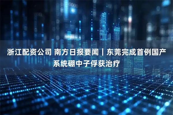 浙江配资公司 南方日报要闻｜东莞完成首例国产系统硼中子俘获治疗