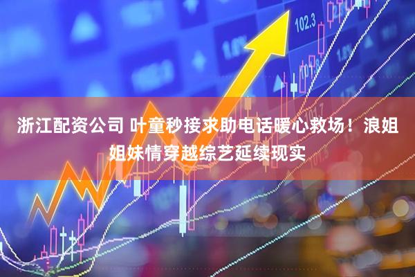 浙江配资公司 叶童秒接求助电话暖心救场！浪姐姐妹情穿越综艺延续现实
