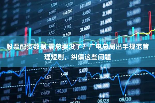 股票配资数据 霸总要没了？广电总局出手规范管理短剧，纠偏这些问题