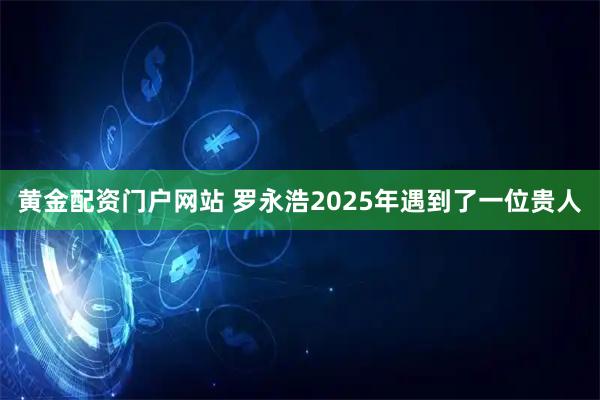 黄金配资门户网站 罗永浩2025年遇到了一位贵人