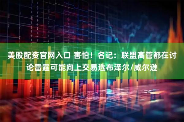 美股配资官网入口 害怕!名记:联盟高管都在讨论雷霆可能向上交易选布泽尔/威尔逊