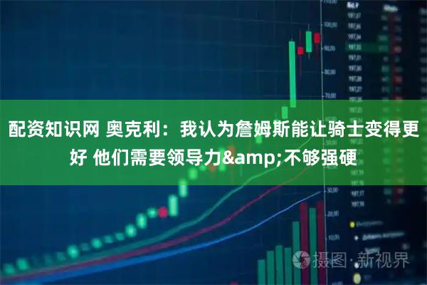 配资知识网 奥克利：我认为詹姆斯能让骑士变得更好 他们需要领导力&不够强硬