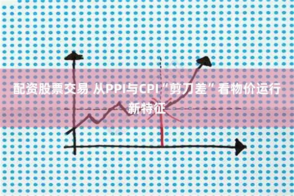 配资股票交易 从PPI与CPI“剪刀差”看物价运行新特征