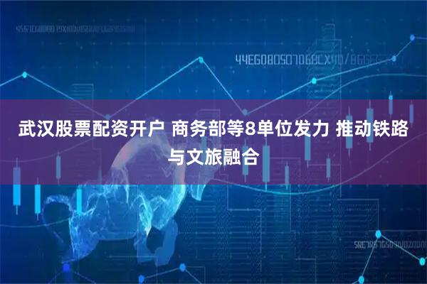 武汉股票配资开户 商务部等8单位发力 推动铁路与文旅融合