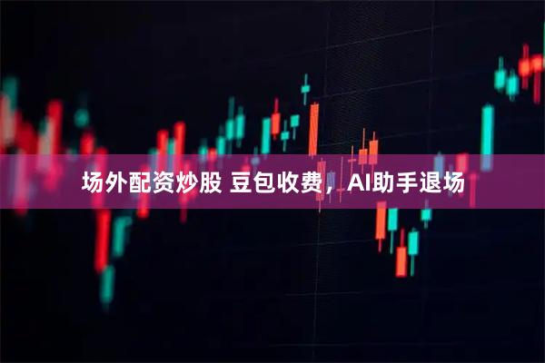 场外配资炒股 豆包收费，AI助手退场