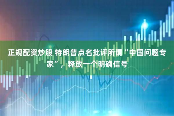 正规配资炒股 特朗普点名批评所谓“中国问题专家”，释放一个明确信号