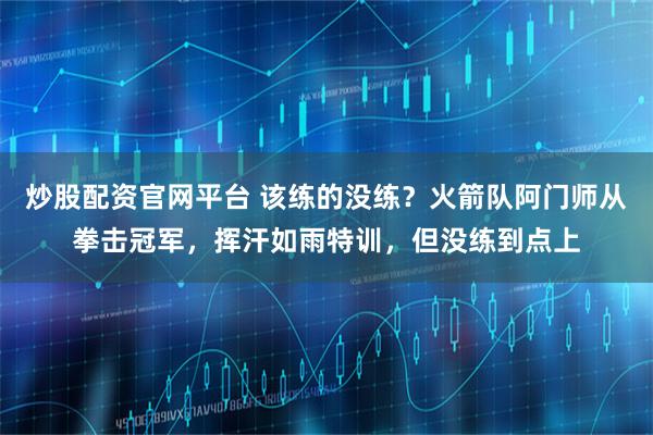 炒股配资官网平台 该练的没练？火箭队阿门师从拳击冠军，挥汗如雨特训，但没练到点上