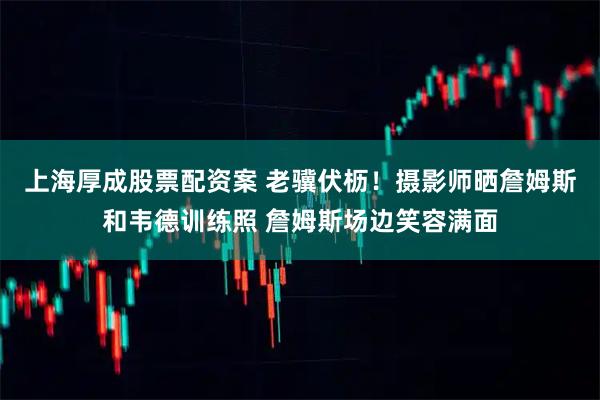 上海厚成股票配资案 老骥伏枥！摄影师晒詹姆斯和韦德训练照 詹姆斯场边笑容满面