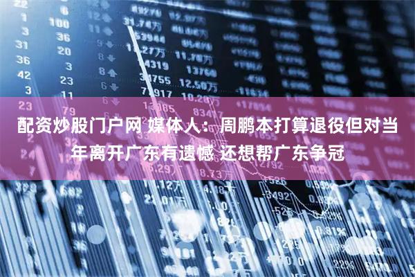 配资炒股门户网 媒体人：周鹏本打算退役但对当年离开广东有遗憾 还想帮广东争冠