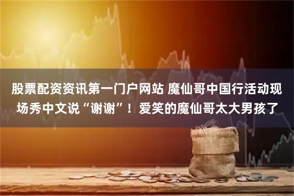 股票配资资讯第一门户网站 魔仙哥中国行活动现场秀中文说“谢谢”！爱笑的魔仙哥太大男孩了