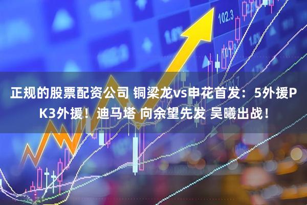 正规的股票配资公司 铜梁龙vs申花首发：5外援PK3外援！迪马塔 向余望先发 吴曦出战！