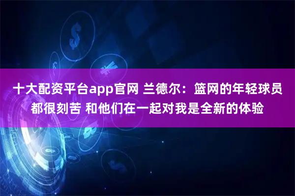 十大配资平台app官网 兰德尔：篮网的年轻球员都很刻苦 和他们在一起对我是全新的体验